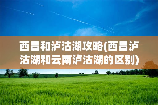 西昌和泸沽湖攻略(西昌泸沽湖和云南泸沽湖的区别)