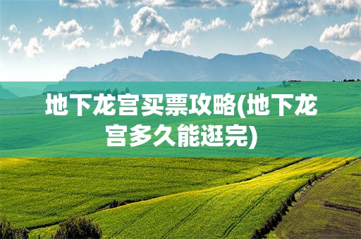 地下龙宫买票攻略(地下龙宫多久能逛完)