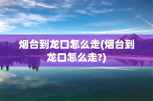 烟台到龙口怎么走(烟台到龙口怎么走?)