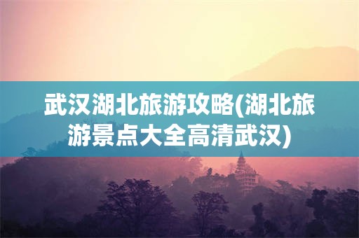 武汉湖北旅游攻略(湖北旅游景点大全高清武汉)