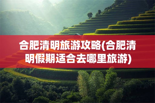 合肥清明旅游攻略(合肥清明假期适合去哪里旅游)