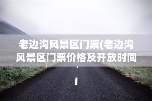 老边沟风景区门票(老边沟风景区门票价格及开放时间)