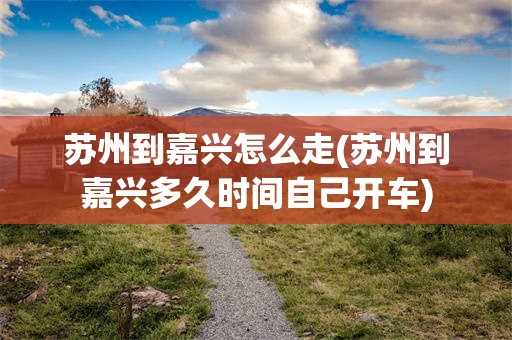 苏州到嘉兴怎么走(苏州到嘉兴多久时间自己开车)