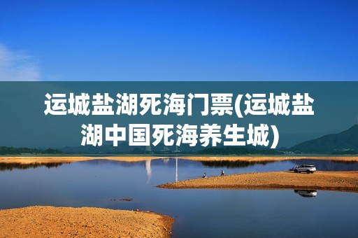 运城盐湖死海门票(运城盐湖中国死海养生城)