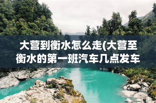 大营到衡水怎么走(大营至衡水的第一班汽车几点发车)