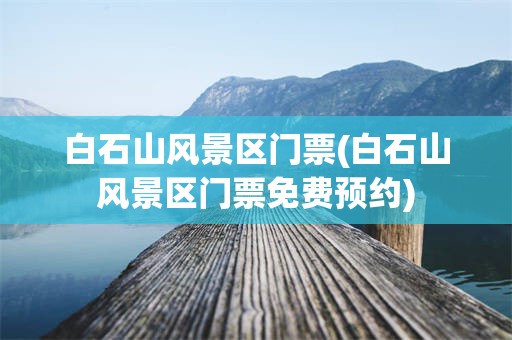 白石山风景区门票(白石山风景区门票免费预约)