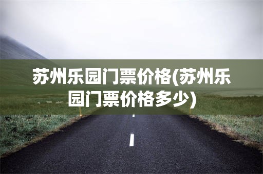 苏州乐园门票价格(苏州乐园门票价格多少)