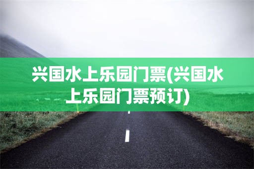 兴国水上乐园门票(兴国水上乐园门票预订)