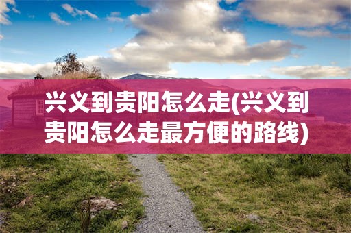 兴义到贵阳怎么走(兴义到贵阳怎么走最方便的路线)