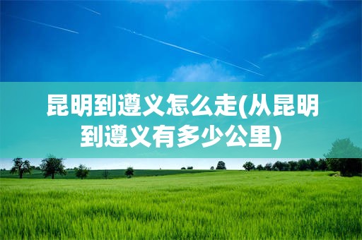 昆明到遵义怎么走(从昆明到遵义有多少公里)