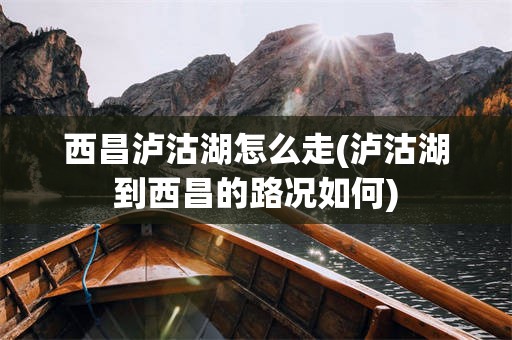 西昌泸沽湖怎么走(泸沽湖到西昌的路况如何)
