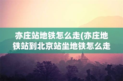 亦庄站地铁怎么走(亦庄地铁站到北京站坐地铁怎么走)