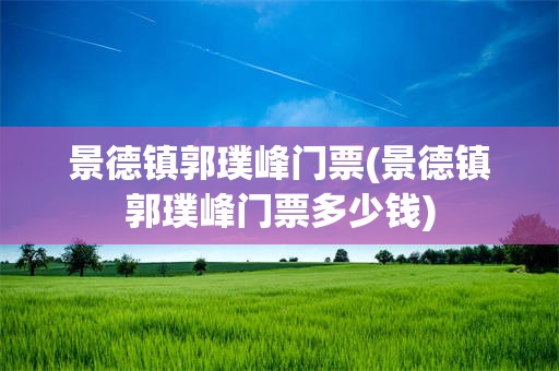 景德镇郭璞峰门票(景德镇郭璞峰门票多少钱)