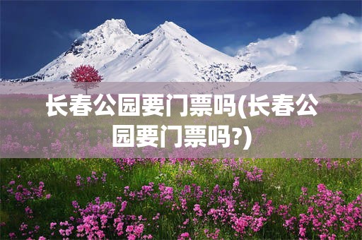 长春公园要门票吗(长春公园要门票吗?)
