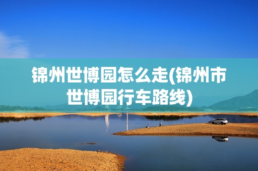 锦州世博园怎么走(锦州市世博园行车路线)