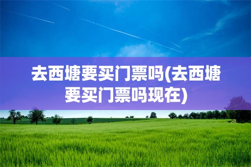 去西塘要买门票吗(去西塘要买门票吗现在)