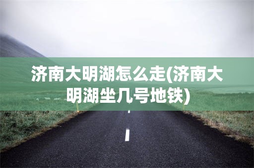 济南大明湖怎么走(济南大明湖坐几号地铁)