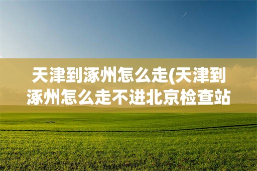 天津到涿州怎么走(天津到涿州怎么走不进北京检查站呢)