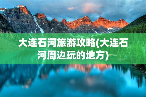大连石河旅游攻略(大连石河周边玩的地方)