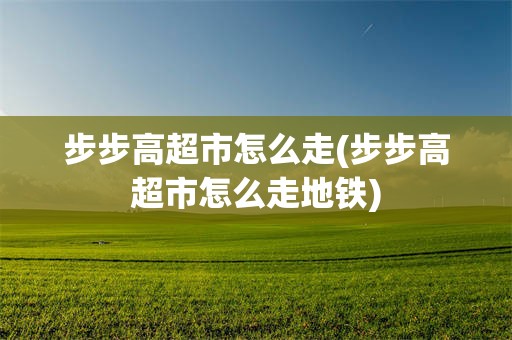 步步高超市怎么走(步步高超市怎么走地铁)