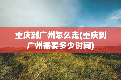 重庆到广州怎么走(重庆到广州需要多少时间)