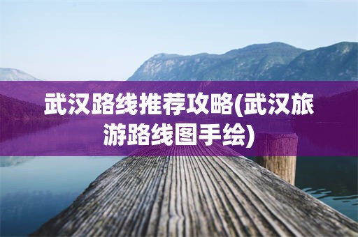 武汉路线推荐攻略(武汉旅游路线图手绘)