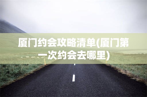 厦门约会攻略清单(厦门第一次约会去哪里)