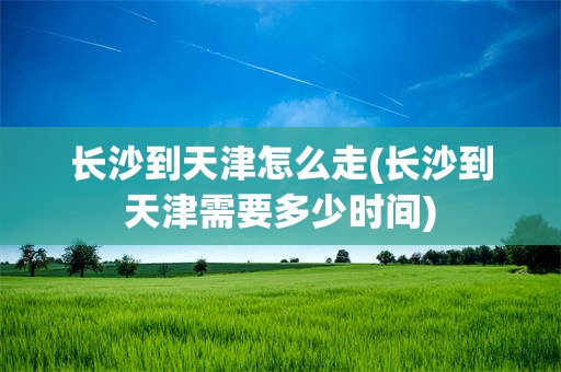 长沙到天津怎么走(长沙到天津需要多少时间)