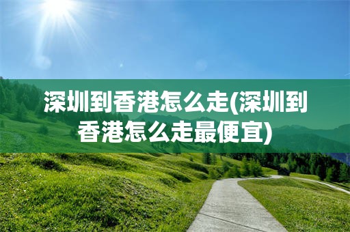深圳到香港怎么走(深圳到香港怎么走最便宜)