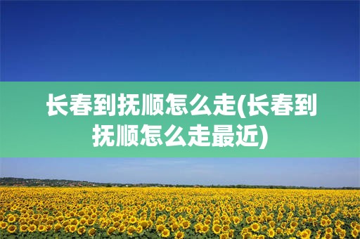 长春到抚顺怎么走(长春到抚顺怎么走最近)