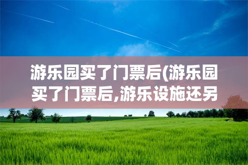 游乐园买了门票后(游乐园买了门票后,游乐设施还另外收费吗)
