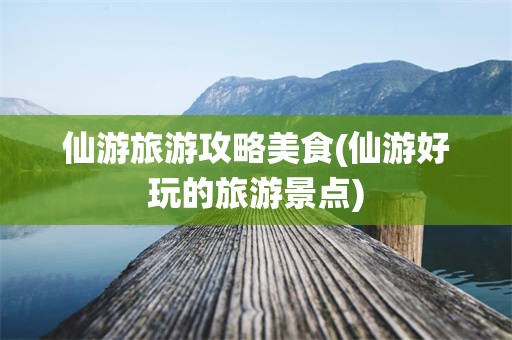 仙游旅游攻略美食(仙游好玩的旅游景点)
