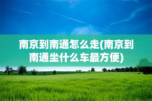 南京到南通怎么走(南京到南通坐什么车最方便)