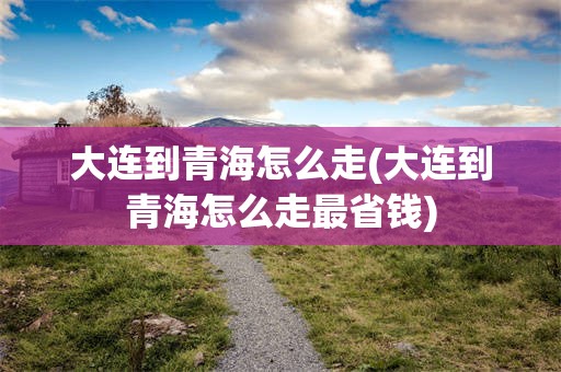 大连到青海怎么走(大连到青海怎么走最省钱)