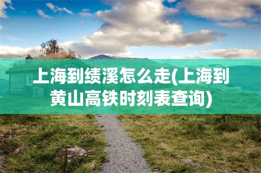 上海到绩溪怎么走(上海到黄山高铁时刻表查询)