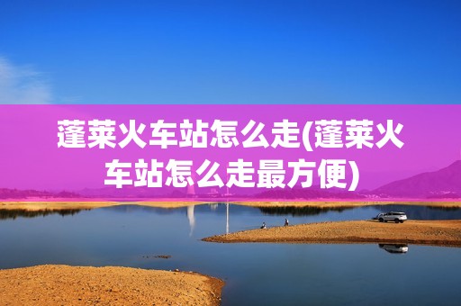 蓬莱火车站怎么走(蓬莱火车站怎么走最方便)