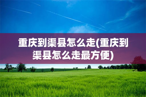 重庆到渠县怎么走(重庆到渠县怎么走最方便)