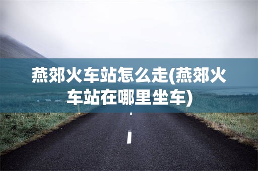 燕郊火车站怎么走(燕郊火车站在哪里坐车)
