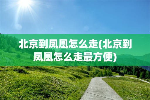 北京到凤凰怎么走(北京到凤凰怎么走最方便)