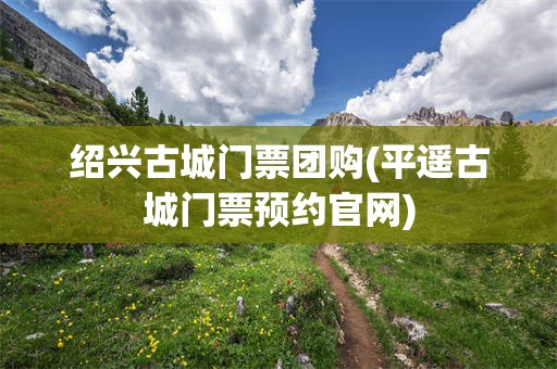 绍兴古城门票团购(平遥古城门票预约官网)