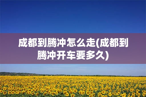 成都到腾冲怎么走(成都到腾冲开车要多久)