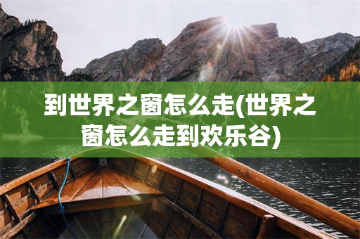 到世界之窗怎么走(世界之窗怎么走到欢乐谷)