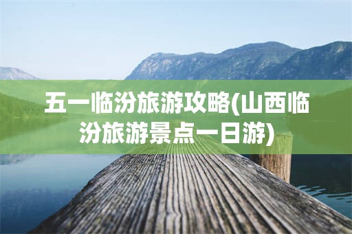 五一临汾旅游攻略(山西临汾旅游景点一日游)