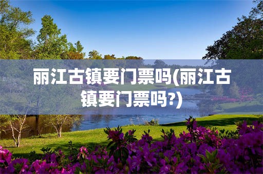 丽江古镇要门票吗(丽江古镇要门票吗?)