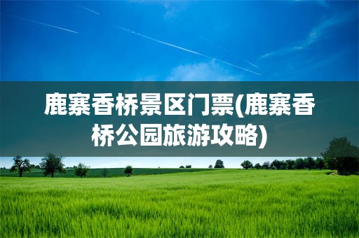 鹿寨香桥景区门票(鹿寨香桥公园旅游攻略)