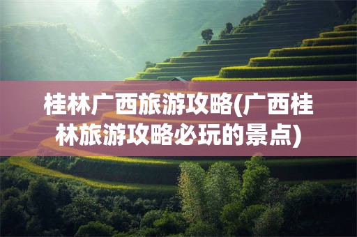 桂林广西旅游攻略(广西桂林旅游攻略必玩的景点)