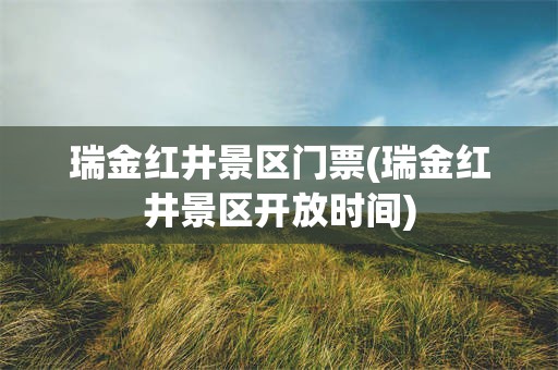 瑞金红井景区门票(瑞金红井景区开放时间)