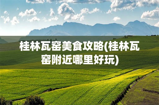 桂林瓦窑美食攻略(桂林瓦窑附近哪里好玩)
