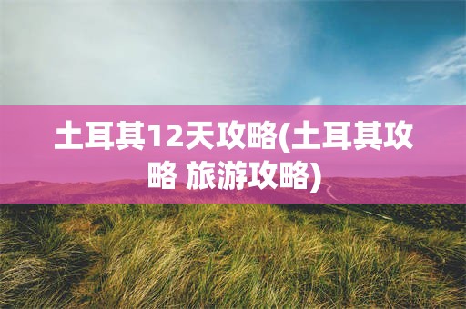 土耳其12天攻略(土耳其攻略 旅游攻略)