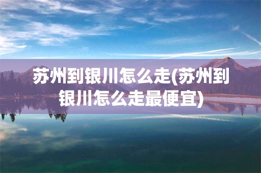 苏州到银川怎么走(苏州到银川怎么走最便宜)